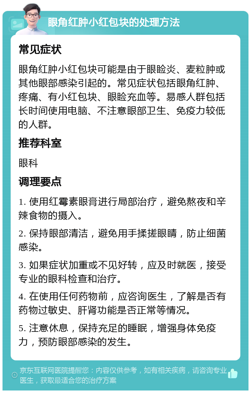 眼角红肿小红包块的处理方法 常见症状 眼角红肿小红包块可能是由于眼睑炎、麦粒肿或其他眼部感染引起的。常见症状包括眼角红肿、疼痛、有小红包块、眼睑充血等。易感人群包括长时间使用电脑、不注意眼部卫生、免疫力较低的人群。 推荐科室 眼科 调理要点 1. 使用红霉素眼膏进行局部治疗，避免熬夜和辛辣食物的摄入。 2. 保持眼部清洁，避免用手揉搓眼睛，防止细菌感染。 3. 如果症状加重或不见好转，应及时就医，接受专业的眼科检查和治疗。 4. 在使用任何药物前，应咨询医生，了解是否有药物过敏史、肝肾功能是否正常等情况。 5. 注意休息，保持充足的睡眠，增强身体免疫力，预防眼部感染的发生。