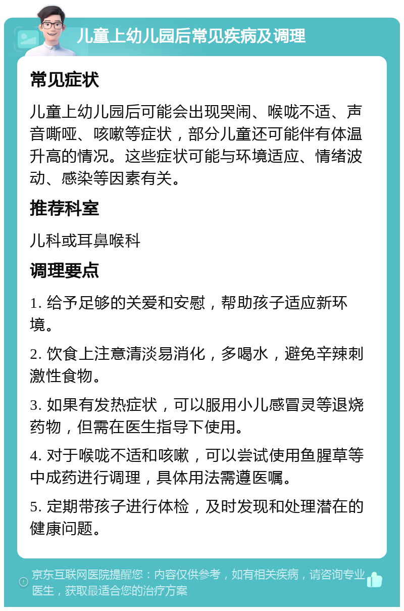 儿童上幼儿园后常见疾病及调理 常见症状 儿童上幼儿园后可能会出现哭闹、喉咙不适、声音嘶哑、咳嗽等症状，部分儿童还可能伴有体温升高的情况。这些症状可能与环境适应、情绪波动、感染等因素有关。 推荐科室 儿科或耳鼻喉科 调理要点 1. 给予足够的关爱和安慰，帮助孩子适应新环境。 2. 饮食上注意清淡易消化，多喝水，避免辛辣刺激性食物。 3. 如果有发热症状，可以服用小儿感冒灵等退烧药物，但需在医生指导下使用。 4. 对于喉咙不适和咳嗽，可以尝试使用鱼腥草等中成药进行调理，具体用法需遵医嘱。 5. 定期带孩子进行体检，及时发现和处理潜在的健康问题。