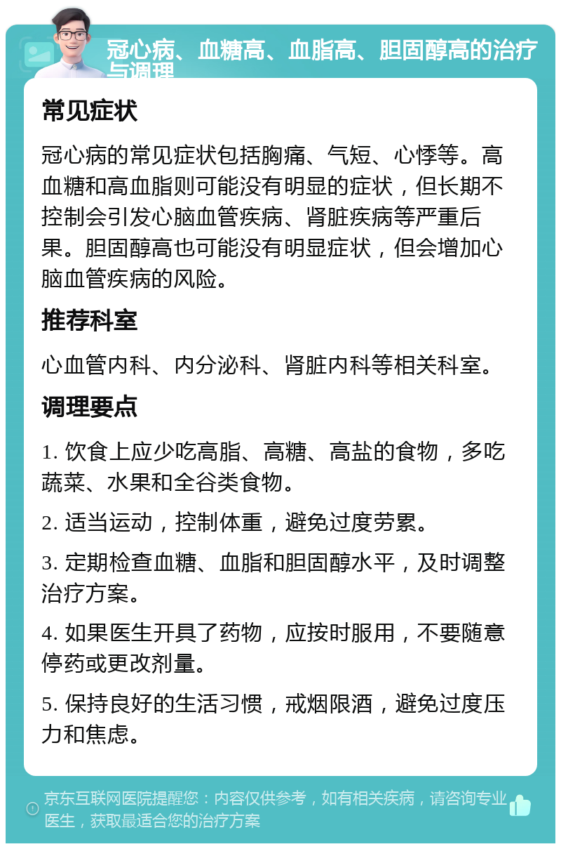 冠心病、血糖高、血脂高、胆固醇高的治疗与调理 常见症状 冠心病的常见症状包括胸痛、气短、心悸等。高血糖和高血脂则可能没有明显的症状，但长期不控制会引发心脑血管疾病、肾脏疾病等严重后果。胆固醇高也可能没有明显症状，但会增加心脑血管疾病的风险。 推荐科室 心血管内科、内分泌科、肾脏内科等相关科室。 调理要点 1. 饮食上应少吃高脂、高糖、高盐的食物，多吃蔬菜、水果和全谷类食物。 2. 适当运动，控制体重，避免过度劳累。 3. 定期检查血糖、血脂和胆固醇水平，及时调整治疗方案。 4. 如果医生开具了药物，应按时服用，不要随意停药或更改剂量。 5. 保持良好的生活习惯，戒烟限酒，避免过度压力和焦虑。