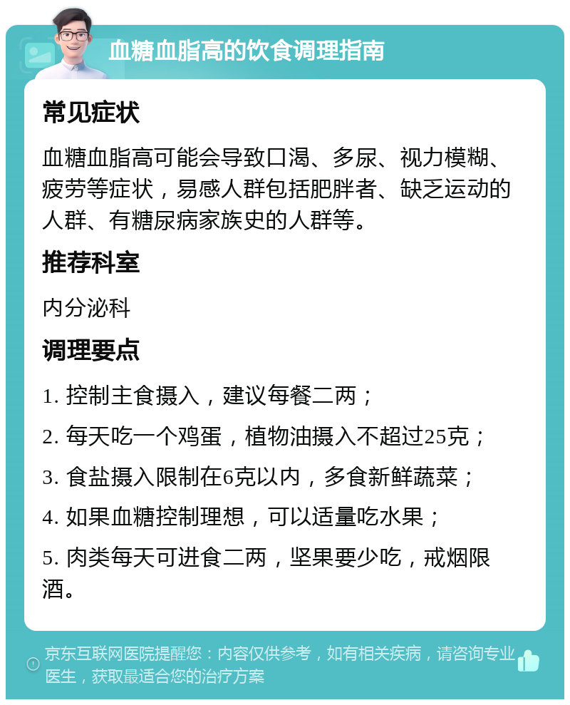 血糖血脂高的饮食调理指南 常见症状 血糖血脂高可能会导致口渴、多尿、视力模糊、疲劳等症状，易感人群包括肥胖者、缺乏运动的人群、有糖尿病家族史的人群等。 推荐科室 内分泌科 调理要点 1. 控制主食摄入，建议每餐二两； 2. 每天吃一个鸡蛋，植物油摄入不超过25克； 3. 食盐摄入限制在6克以内，多食新鲜蔬菜； 4. 如果血糖控制理想，可以适量吃水果； 5. 肉类每天可进食二两，坚果要少吃，戒烟限酒。