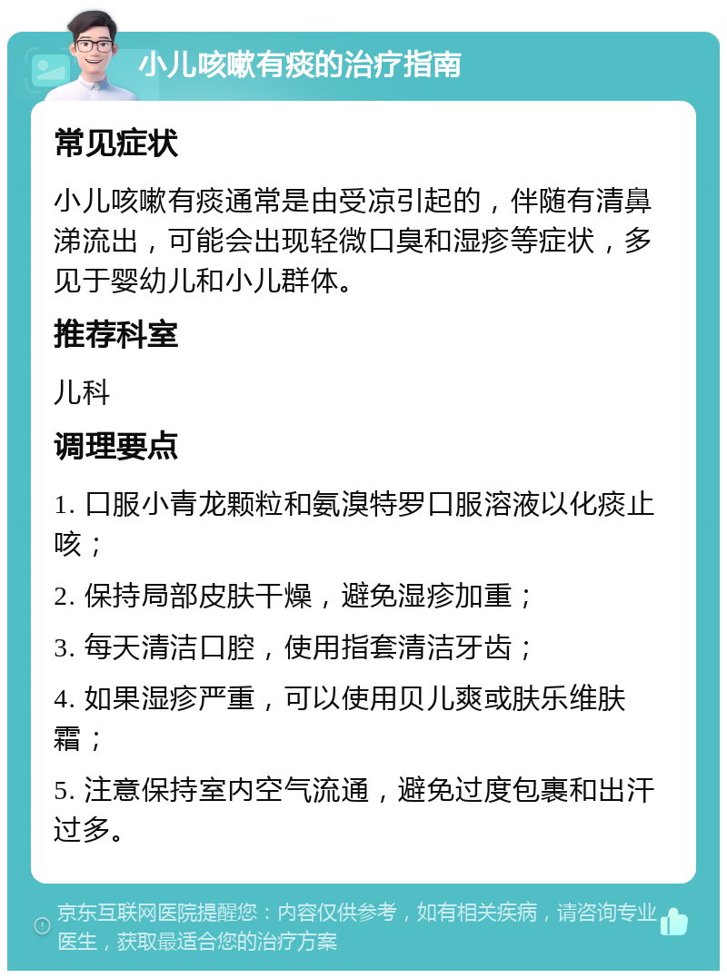 小儿咳嗽有痰的治疗指南 常见症状 小儿咳嗽有痰通常是由受凉引起的，伴随有清鼻涕流出，可能会出现轻微口臭和湿疹等症状，多见于婴幼儿和小儿群体。 推荐科室 儿科 调理要点 1. 口服小青龙颗粒和氨溴特罗口服溶液以化痰止咳； 2. 保持局部皮肤干燥，避免湿疹加重； 3. 每天清洁口腔，使用指套清洁牙齿； 4. 如果湿疹严重，可以使用贝儿爽或肤乐维肤霜； 5. 注意保持室内空气流通，避免过度包裹和出汗过多。