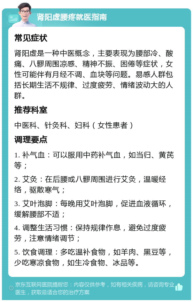 肾阳虚腰疼就医指南 常见症状 肾阳虚是一种中医概念，主要表现为腰部冷、酸痛、八髎周围凉感、精神不振、困倦等症状，女性可能伴有月经不调、血块等问题。易感人群包括长期生活不规律、过度疲劳、情绪波动大的人群。 推荐科室 中医科、针灸科、妇科（女性患者） 调理要点 1. 补气血：可以服用中药补气血，如当归、黄芪等； 2. 艾灸：在后腰或八髎周围进行艾灸，温暖经络，驱散寒气； 3. 艾叶泡脚：每晚用艾叶泡脚，促进血液循环，缓解腰部不适； 4. 调整生活习惯：保持规律作息，避免过度疲劳，注意情绪调节； 5. 饮食调理：多吃温补食物，如羊肉、黑豆等，少吃寒凉食物，如生冷食物、冰品等。