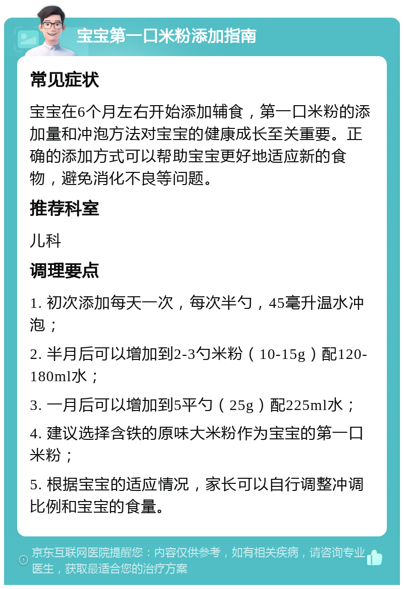 宝宝第一口米粉添加指南 常见症状 宝宝在6个月左右开始添加辅食，第一口米粉的添加量和冲泡方法对宝宝的健康成长至关重要。正确的添加方式可以帮助宝宝更好地适应新的食物，避免消化不良等问题。 推荐科室 儿科 调理要点 1. 初次添加每天一次，每次半勺，45毫升温水冲泡； 2. 半月后可以增加到2-3勺米粉（10-15g）配120-180ml水； 3. 一月后可以增加到5平勺（25g）配225ml水； 4. 建议选择含铁的原味大米粉作为宝宝的第一口米粉； 5. 根据宝宝的适应情况，家长可以自行调整冲调比例和宝宝的食量。