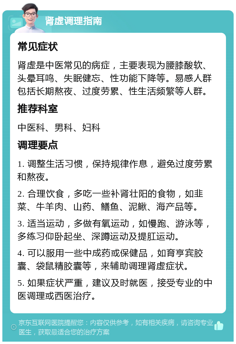 肾虚调理指南 常见症状 肾虚是中医常见的病症，主要表现为腰膝酸软、头晕耳鸣、失眠健忘、性功能下降等。易感人群包括长期熬夜、过度劳累、性生活频繁等人群。 推荐科室 中医科、男科、妇科 调理要点 1. 调整生活习惯，保持规律作息，避免过度劳累和熬夜。 2. 合理饮食，多吃一些补肾壮阳的食物，如韭菜、牛羊肉、山药、鳝鱼、泥鳅、海产品等。 3. 适当运动，多做有氧运动，如慢跑、游泳等，多练习仰卧起坐、深蹲运动及提肛运动。 4. 可以服用一些中成药或保健品，如育亨宾胶囊、袋鼠精胶囊等，来辅助调理肾虚症状。 5. 如果症状严重，建议及时就医，接受专业的中医调理或西医治疗。