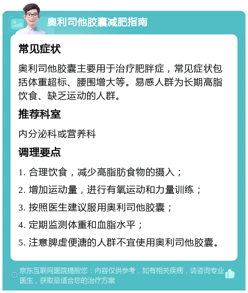 奥利司他胶囊减肥指南 常见症状 奥利司他胶囊主要用于治疗肥胖症，常见症状包括体重超标、腰围增大等。易感人群为长期高脂饮食、缺乏运动的人群。 推荐科室 内分泌科或营养科 调理要点 1. 合理饮食，减少高脂肪食物的摄入； 2. 增加运动量，进行有氧运动和力量训练； 3. 按照医生建议服用奥利司他胶囊； 4. 定期监测体重和血脂水平； 5. 注意脾虚便溏的人群不宜使用奥利司他胶囊。