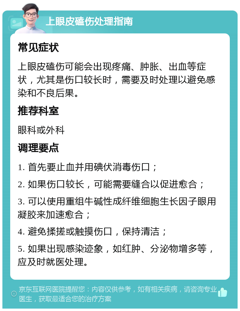 上眼皮磕伤处理指南 常见症状 上眼皮磕伤可能会出现疼痛、肿胀、出血等症状，尤其是伤口较长时，需要及时处理以避免感染和不良后果。 推荐科室 眼科或外科 调理要点 1. 首先要止血并用碘伏消毒伤口； 2. 如果伤口较长，可能需要缝合以促进愈合； 3. 可以使用重组牛碱性成纤维细胞生长因子眼用凝胶来加速愈合； 4. 避免揉搓或触摸伤口，保持清洁； 5. 如果出现感染迹象，如红肿、分泌物增多等，应及时就医处理。