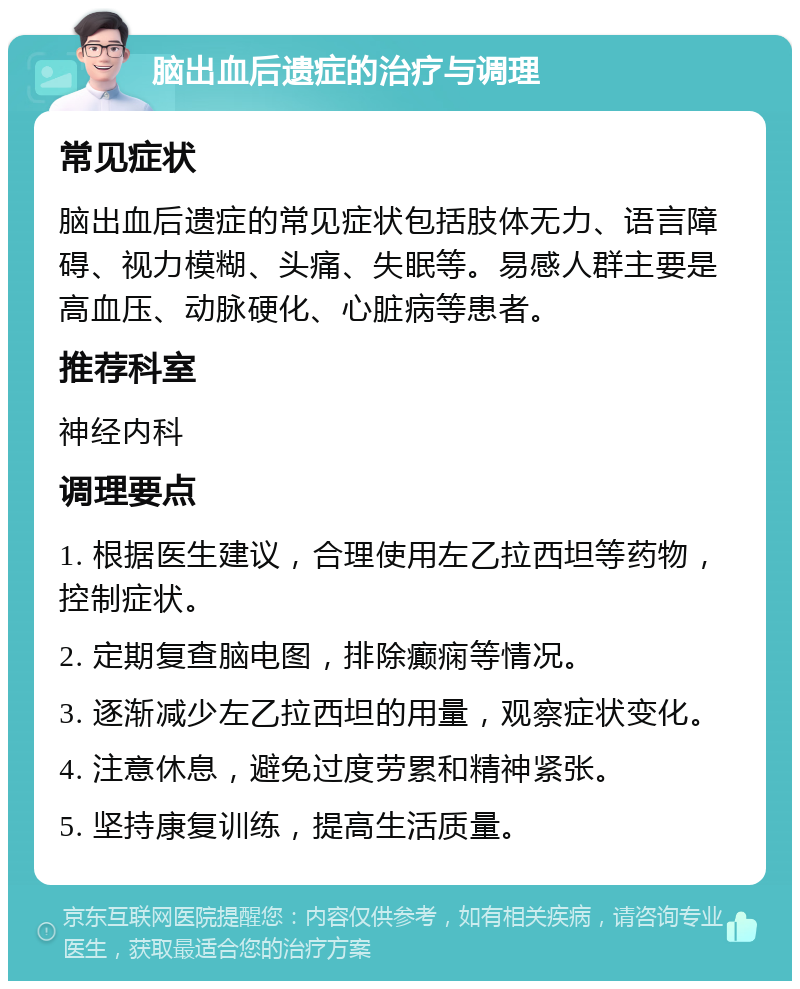 脑出血后遗症的治疗与调理 常见症状 脑出血后遗症的常见症状包括肢体无力、语言障碍、视力模糊、头痛、失眠等。易感人群主要是高血压、动脉硬化、心脏病等患者。 推荐科室 神经内科 调理要点 1. 根据医生建议，合理使用左乙拉西坦等药物，控制症状。 2. 定期复查脑电图，排除癫痫等情况。 3. 逐渐减少左乙拉西坦的用量，观察症状变化。 4. 注意休息，避免过度劳累和精神紧张。 5. 坚持康复训练，提高生活质量。