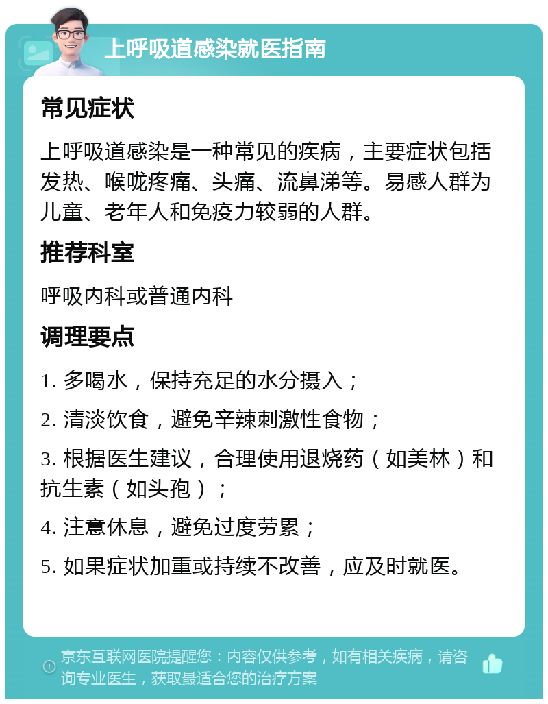 上呼吸道感染就医指南 常见症状 上呼吸道感染是一种常见的疾病，主要症状包括发热、喉咙疼痛、头痛、流鼻涕等。易感人群为儿童、老年人和免疫力较弱的人群。 推荐科室 呼吸内科或普通内科 调理要点 1. 多喝水，保持充足的水分摄入； 2. 清淡饮食，避免辛辣刺激性食物； 3. 根据医生建议，合理使用退烧药（如美林）和抗生素（如头孢）； 4. 注意休息，避免过度劳累； 5. 如果症状加重或持续不改善，应及时就医。