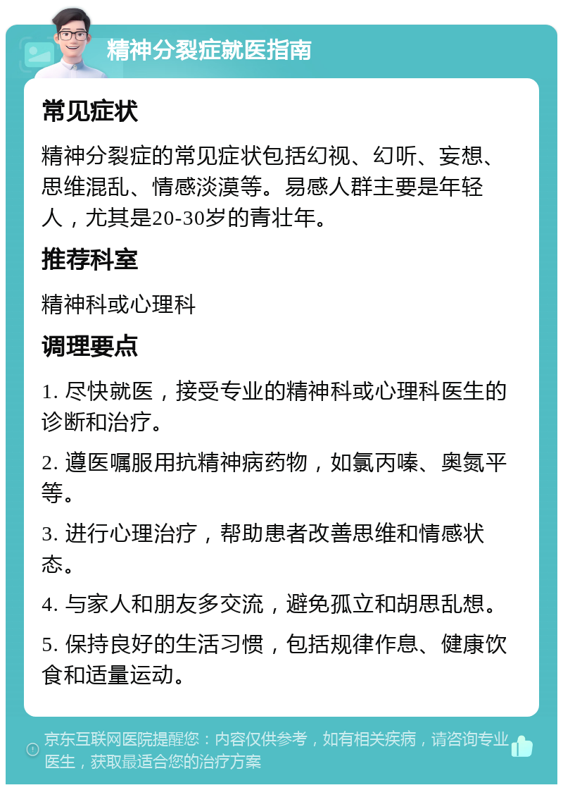 精神分裂症就医指南 常见症状 精神分裂症的常见症状包括幻视、幻听、妄想、思维混乱、情感淡漠等。易感人群主要是年轻人，尤其是20-30岁的青壮年。 推荐科室 精神科或心理科 调理要点 1. 尽快就医，接受专业的精神科或心理科医生的诊断和治疗。 2. 遵医嘱服用抗精神病药物，如氯丙嗪、奥氮平等。 3. 进行心理治疗，帮助患者改善思维和情感状态。 4. 与家人和朋友多交流，避免孤立和胡思乱想。 5. 保持良好的生活习惯，包括规律作息、健康饮食和适量运动。