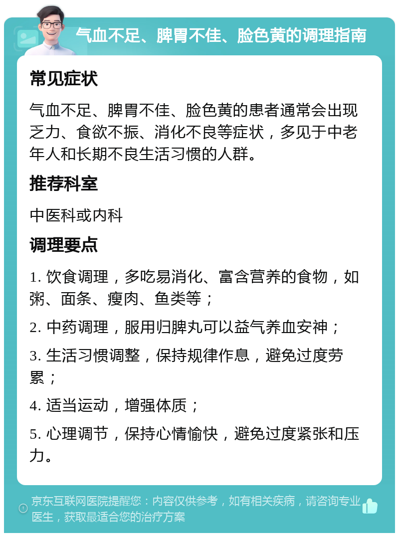 气血不足、脾胃不佳、脸色黄的调理指南 常见症状 气血不足、脾胃不佳、脸色黄的患者通常会出现乏力、食欲不振、消化不良等症状，多见于中老年人和长期不良生活习惯的人群。 推荐科室 中医科或内科 调理要点 1. 饮食调理，多吃易消化、富含营养的食物，如粥、面条、瘦肉、鱼类等； 2. 中药调理，服用归脾丸可以益气养血安神； 3. 生活习惯调整，保持规律作息，避免过度劳累； 4. 适当运动，增强体质； 5. 心理调节，保持心情愉快，避免过度紧张和压力。