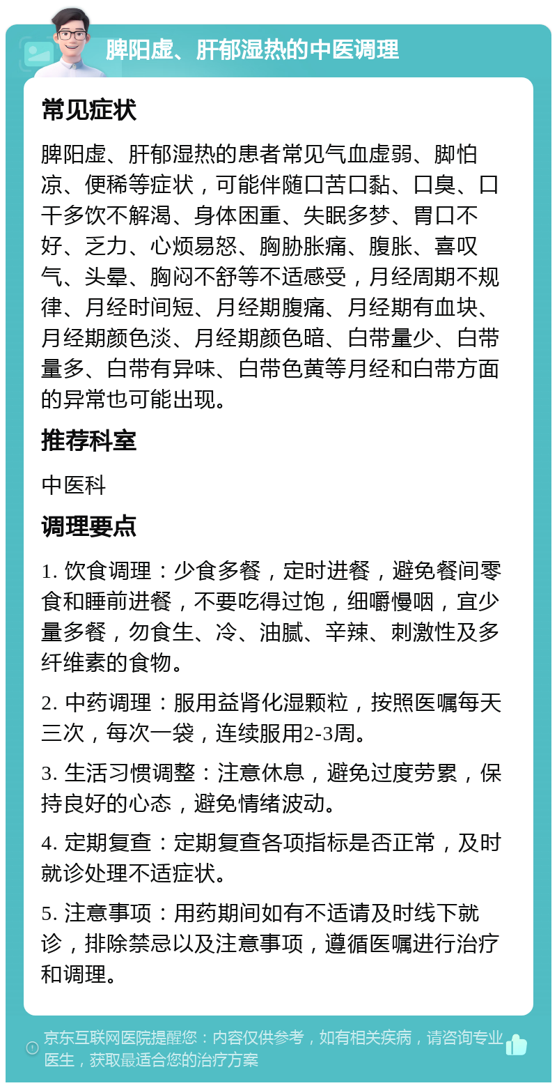 脾阳虚、肝郁湿热的中医调理 常见症状 脾阳虚、肝郁湿热的患者常见气血虚弱、脚怕凉、便稀等症状，可能伴随口苦口黏、口臭、口干多饮不解渴、身体困重、失眠多梦、胃口不好、乏力、心烦易怒、胸胁胀痛、腹胀、喜叹气、头晕、胸闷不舒等不适感受，月经周期不规律、月经时间短、月经期腹痛、月经期有血块、月经期颜色淡、月经期颜色暗、白带量少、白带量多、白带有异味、白带色黄等月经和白带方面的异常也可能出现。 推荐科室 中医科 调理要点 1. 饮食调理：少食多餐，定时进餐，避免餐间零食和睡前进餐，不要吃得过饱，细嚼慢咽，宜少量多餐，勿食生、冷、油腻、辛辣、刺激性及多纤维素的食物。 2. 中药调理：服用益肾化湿颗粒，按照医嘱每天三次，每次一袋，连续服用2-3周。 3. 生活习惯调整：注意休息，避免过度劳累，保持良好的心态，避免情绪波动。 4. 定期复查：定期复查各项指标是否正常，及时就诊处理不适症状。 5. 注意事项：用药期间如有不适请及时线下就诊，排除禁忌以及注意事项，遵循医嘱进行治疗和调理。