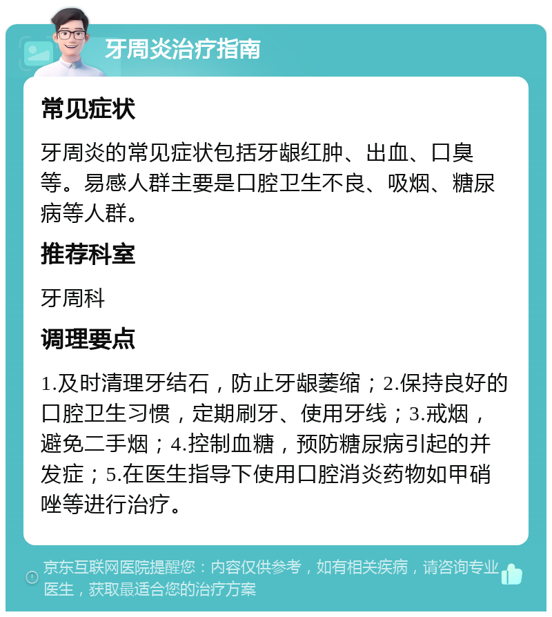 牙周炎治疗指南 常见症状 牙周炎的常见症状包括牙龈红肿、出血、口臭等。易感人群主要是口腔卫生不良、吸烟、糖尿病等人群。 推荐科室 牙周科 调理要点 1.及时清理牙结石，防止牙龈萎缩；2.保持良好的口腔卫生习惯，定期刷牙、使用牙线；3.戒烟，避免二手烟；4.控制血糖，预防糖尿病引起的并发症；5.在医生指导下使用口腔消炎药物如甲硝唑等进行治疗。