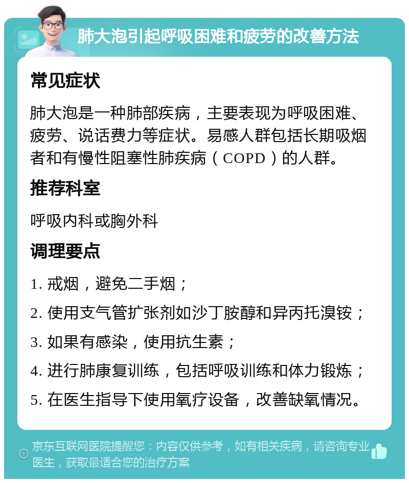 肺大泡引起呼吸困难和疲劳的改善方法 常见症状 肺大泡是一种肺部疾病，主要表现为呼吸困难、疲劳、说话费力等症状。易感人群包括长期吸烟者和有慢性阻塞性肺疾病（COPD）的人群。 推荐科室 呼吸内科或胸外科 调理要点 1. 戒烟，避免二手烟； 2. 使用支气管扩张剂如沙丁胺醇和异丙托溴铵； 3. 如果有感染，使用抗生素； 4. 进行肺康复训练，包括呼吸训练和体力锻炼； 5. 在医生指导下使用氧疗设备，改善缺氧情况。