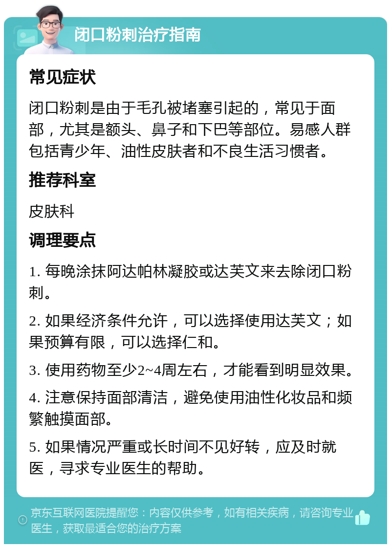 闭口粉刺治疗指南 常见症状 闭口粉刺是由于毛孔被堵塞引起的，常见于面部，尤其是额头、鼻子和下巴等部位。易感人群包括青少年、油性皮肤者和不良生活习惯者。 推荐科室 皮肤科 调理要点 1. 每晚涂抹阿达帕林凝胶或达芙文来去除闭口粉刺。 2. 如果经济条件允许，可以选择使用达芙文；如果预算有限，可以选择仁和。 3. 使用药物至少2~4周左右，才能看到明显效果。 4. 注意保持面部清洁，避免使用油性化妆品和频繁触摸面部。 5. 如果情况严重或长时间不见好转，应及时就医，寻求专业医生的帮助。