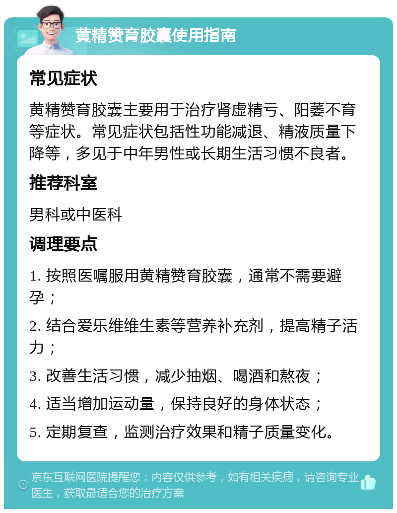 黄精赞育胶囊使用指南 常见症状 黄精赞育胶囊主要用于治疗肾虚精亏、阳萎不育等症状。常见症状包括性功能减退、精液质量下降等，多见于中年男性或长期生活习惯不良者。 推荐科室 男科或中医科 调理要点 1. 按照医嘱服用黄精赞育胶囊，通常不需要避孕； 2. 结合爱乐维维生素等营养补充剂，提高精子活力； 3. 改善生活习惯，减少抽烟、喝酒和熬夜； 4. 适当增加运动量，保持良好的身体状态； 5. 定期复查，监测治疗效果和精子质量变化。