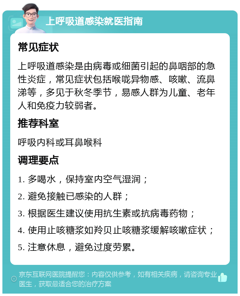 上呼吸道感染就医指南 常见症状 上呼吸道感染是由病毒或细菌引起的鼻咽部的急性炎症，常见症状包括喉咙异物感、咳嗽、流鼻涕等，多见于秋冬季节，易感人群为儿童、老年人和免疫力较弱者。 推荐科室 呼吸内科或耳鼻喉科 调理要点 1. 多喝水，保持室内空气湿润； 2. 避免接触已感染的人群； 3. 根据医生建议使用抗生素或抗病毒药物； 4. 使用止咳糖浆如羚贝止咳糖浆缓解咳嗽症状； 5. 注意休息，避免过度劳累。