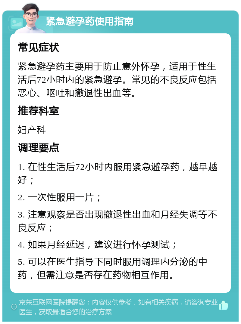 紧急避孕药使用指南 常见症状 紧急避孕药主要用于防止意外怀孕，适用于性生活后72小时内的紧急避孕。常见的不良反应包括恶心、呕吐和撤退性出血等。 推荐科室 妇产科 调理要点 1. 在性生活后72小时内服用紧急避孕药，越早越好； 2. 一次性服用一片； 3. 注意观察是否出现撤退性出血和月经失调等不良反应； 4. 如果月经延迟，建议进行怀孕测试； 5. 可以在医生指导下同时服用调理内分泌的中药，但需注意是否存在药物相互作用。