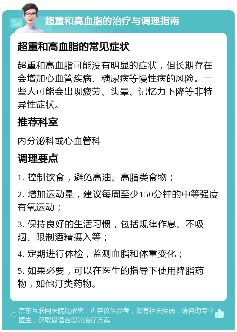 超重和高血脂的治疗与调理指南 超重和高血脂的常见症状 超重和高血脂可能没有明显的症状，但长期存在会增加心血管疾病、糖尿病等慢性病的风险。一些人可能会出现疲劳、头晕、记忆力下降等非特异性症状。 推荐科室 内分泌科或心血管科 调理要点 1. 控制饮食，避免高油、高脂类食物； 2. 增加运动量，建议每周至少150分钟的中等强度有氧运动； 3. 保持良好的生活习惯，包括规律作息、不吸烟、限制酒精摄入等； 4. 定期进行体检，监测血脂和体重变化； 5. 如果必要，可以在医生的指导下使用降脂药物，如他汀类药物。