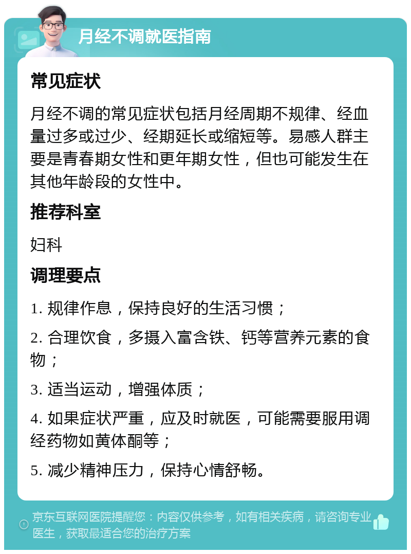 月经不调就医指南 常见症状 月经不调的常见症状包括月经周期不规律、经血量过多或过少、经期延长或缩短等。易感人群主要是青春期女性和更年期女性，但也可能发生在其他年龄段的女性中。 推荐科室 妇科 调理要点 1. 规律作息，保持良好的生活习惯； 2. 合理饮食，多摄入富含铁、钙等营养元素的食物； 3. 适当运动，增强体质； 4. 如果症状严重，应及时就医，可能需要服用调经药物如黄体酮等； 5. 减少精神压力，保持心情舒畅。