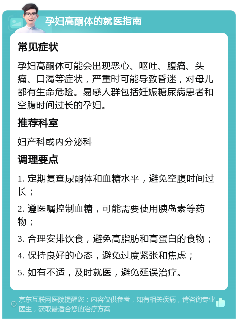 孕妇高酮体的就医指南 常见症状 孕妇高酮体可能会出现恶心、呕吐、腹痛、头痛、口渴等症状，严重时可能导致昏迷，对母儿都有生命危险。易感人群包括妊娠糖尿病患者和空腹时间过长的孕妇。 推荐科室 妇产科或内分泌科 调理要点 1. 定期复查尿酮体和血糖水平，避免空腹时间过长； 2. 遵医嘱控制血糖，可能需要使用胰岛素等药物； 3. 合理安排饮食，避免高脂肪和高蛋白的食物； 4. 保持良好的心态，避免过度紧张和焦虑； 5. 如有不适，及时就医，避免延误治疗。