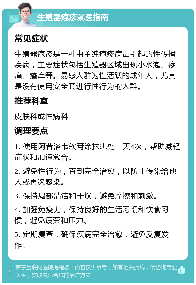 生殖器疱疹就医指南 常见症状 生殖器疱疹是一种由单纯疱疹病毒引起的性传播疾病，主要症状包括生殖器区域出现小水泡、疼痛、瘙痒等。易感人群为性活跃的成年人，尤其是没有使用安全套进行性行为的人群。 推荐科室 皮肤科或性病科 调理要点 1. 使用阿昔洛韦软膏涂抹患处一天4次，帮助减轻症状和加速愈合。 2. 避免性行为，直到完全治愈，以防止传染给他人或再次感染。 3. 保持局部清洁和干燥，避免摩擦和刺激。 4. 加强免疫力，保持良好的生活习惯和饮食习惯，避免疲劳和压力。 5. 定期复查，确保疾病完全治愈，避免反复发作。