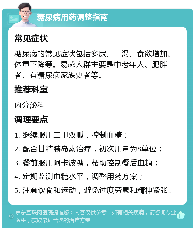 糖尿病用药调整指南 常见症状 糖尿病的常见症状包括多尿、口渴、食欲增加、体重下降等。易感人群主要是中老年人、肥胖者、有糖尿病家族史者等。 推荐科室 内分泌科 调理要点 1. 继续服用二甲双胍，控制血糖； 2. 配合甘精胰岛素治疗，初次用量为8单位； 3. 餐前服用阿卡波糖，帮助控制餐后血糖； 4. 定期监测血糖水平，调整用药方案； 5. 注意饮食和运动，避免过度劳累和精神紧张。