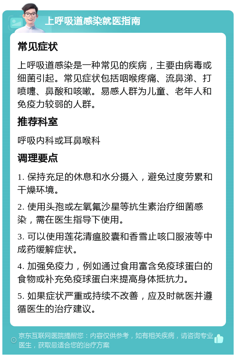 上呼吸道感染就医指南 常见症状 上呼吸道感染是一种常见的疾病，主要由病毒或细菌引起。常见症状包括咽喉疼痛、流鼻涕、打喷嚏、鼻酸和咳嗽。易感人群为儿童、老年人和免疫力较弱的人群。 推荐科室 呼吸内科或耳鼻喉科 调理要点 1. 保持充足的休息和水分摄入，避免过度劳累和干燥环境。 2. 使用头孢或左氧氟沙星等抗生素治疗细菌感染，需在医生指导下使用。 3. 可以使用莲花清瘟胶囊和香雪止咳口服液等中成药缓解症状。 4. 加强免疫力，例如通过食用富含免疫球蛋白的食物或补充免疫球蛋白来提高身体抵抗力。 5. 如果症状严重或持续不改善，应及时就医并遵循医生的治疗建议。