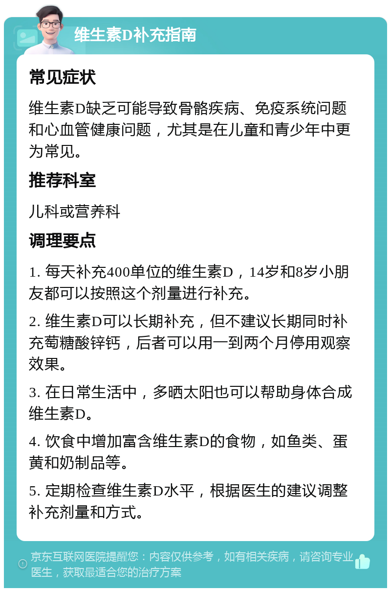 维生素D补充指南 常见症状 维生素D缺乏可能导致骨骼疾病、免疫系统问题和心血管健康问题，尤其是在儿童和青少年中更为常见。 推荐科室 儿科或营养科 调理要点 1. 每天补充400单位的维生素D，14岁和8岁小朋友都可以按照这个剂量进行补充。 2. 维生素D可以长期补充，但不建议长期同时补充萄糖酸锌钙，后者可以用一到两个月停用观察效果。 3. 在日常生活中，多晒太阳也可以帮助身体合成维生素D。 4. 饮食中增加富含维生素D的食物，如鱼类、蛋黄和奶制品等。 5. 定期检查维生素D水平，根据医生的建议调整补充剂量和方式。