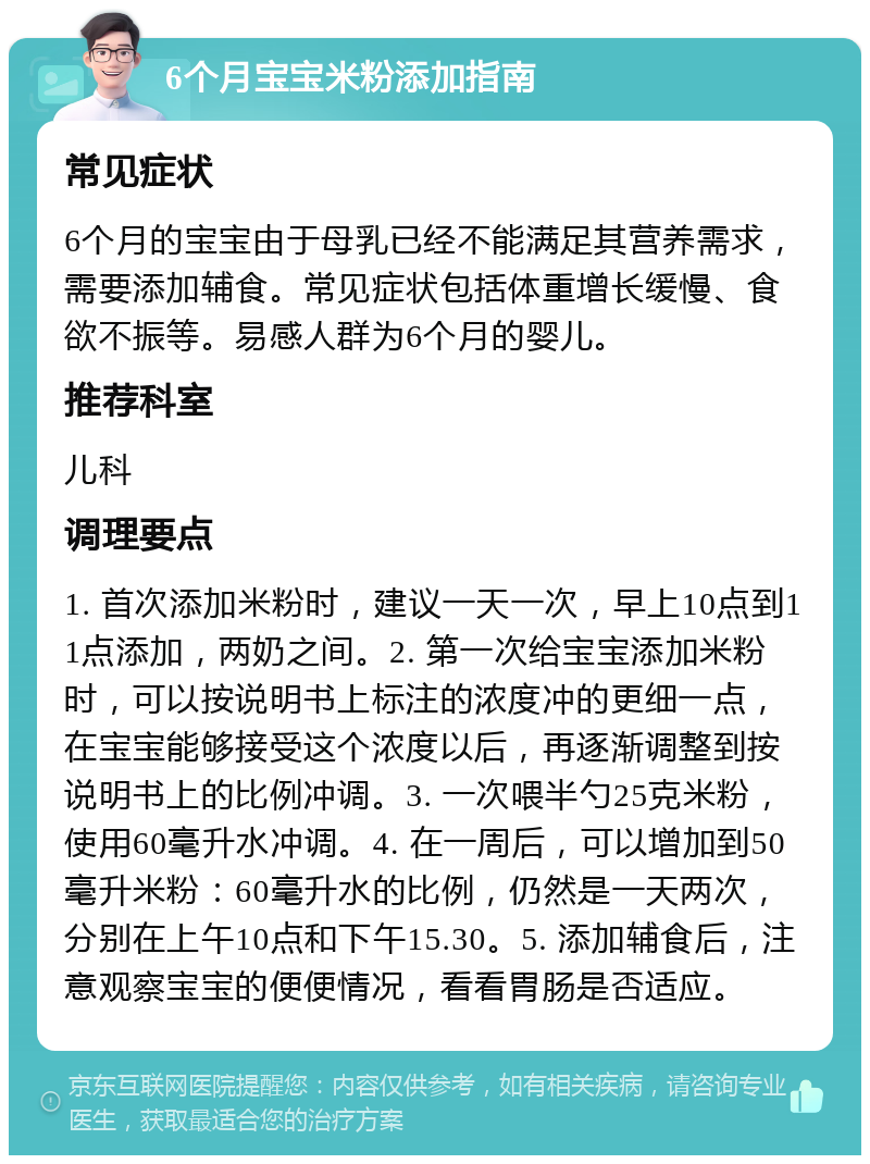 6个月宝宝米粉添加指南 常见症状 6个月的宝宝由于母乳已经不能满足其营养需求，需要添加辅食。常见症状包括体重增长缓慢、食欲不振等。易感人群为6个月的婴儿。 推荐科室 儿科 调理要点 1. 首次添加米粉时，建议一天一次，早上10点到11点添加，两奶之间。2. 第一次给宝宝添加米粉时，可以按说明书上标注的浓度冲的更细一点，在宝宝能够接受这个浓度以后，再逐渐调整到按说明书上的比例冲调。3. 一次喂半勺25克米粉，使用60毫升水冲调。4. 在一周后，可以增加到50毫升米粉：60毫升水的比例，仍然是一天两次，分别在上午10点和下午15.30。5. 添加辅食后，注意观察宝宝的便便情况，看看胃肠是否适应。