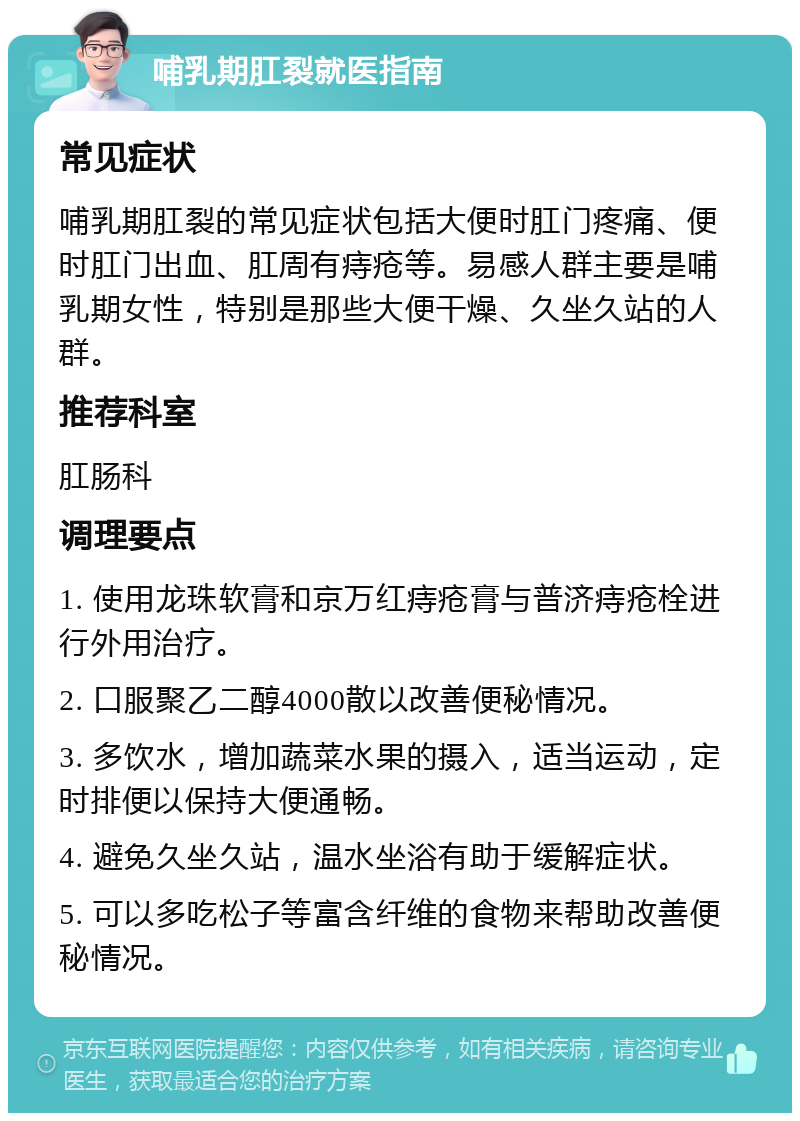 哺乳期肛裂就医指南 常见症状 哺乳期肛裂的常见症状包括大便时肛门疼痛、便时肛门出血、肛周有痔疮等。易感人群主要是哺乳期女性，特别是那些大便干燥、久坐久站的人群。 推荐科室 肛肠科 调理要点 1. 使用龙珠软膏和京万红痔疮膏与普济痔疮栓进行外用治疗。 2. 口服聚乙二醇4000散以改善便秘情况。 3. 多饮水，增加蔬菜水果的摄入，适当运动，定时排便以保持大便通畅。 4. 避免久坐久站，温水坐浴有助于缓解症状。 5. 可以多吃松子等富含纤维的食物来帮助改善便秘情况。