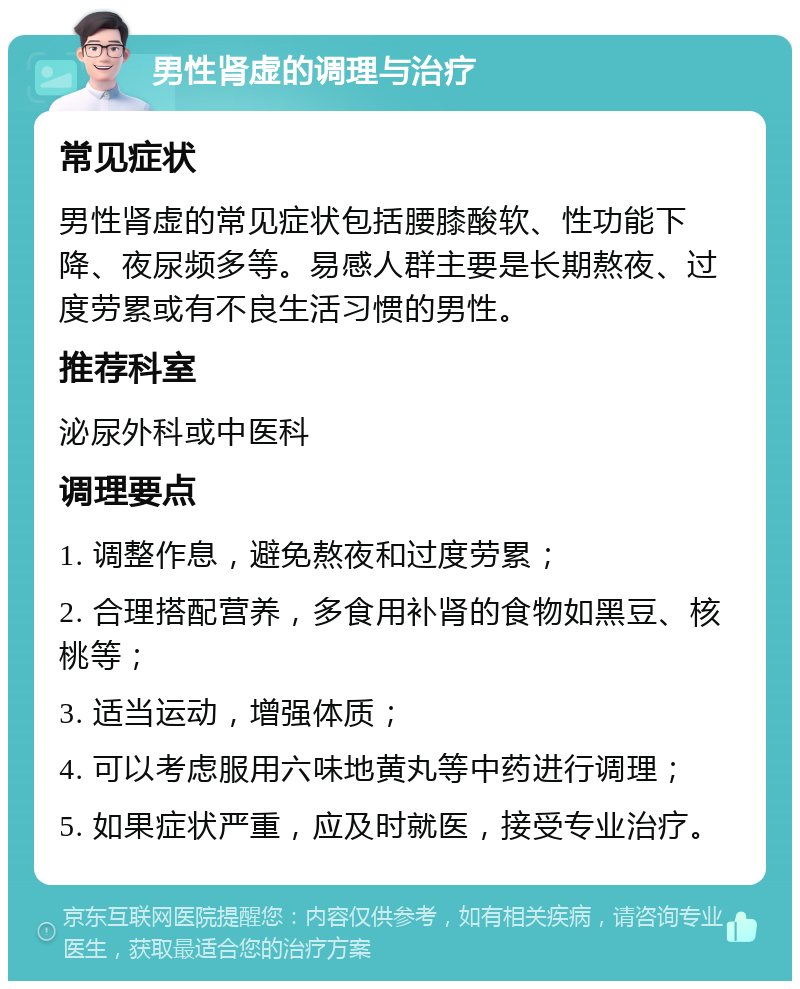 男性肾虚的调理与治疗 常见症状 男性肾虚的常见症状包括腰膝酸软、性功能下降、夜尿频多等。易感人群主要是长期熬夜、过度劳累或有不良生活习惯的男性。 推荐科室 泌尿外科或中医科 调理要点 1. 调整作息，避免熬夜和过度劳累； 2. 合理搭配营养，多食用补肾的食物如黑豆、核桃等； 3. 适当运动，增强体质； 4. 可以考虑服用六味地黄丸等中药进行调理； 5. 如果症状严重，应及时就医，接受专业治疗。