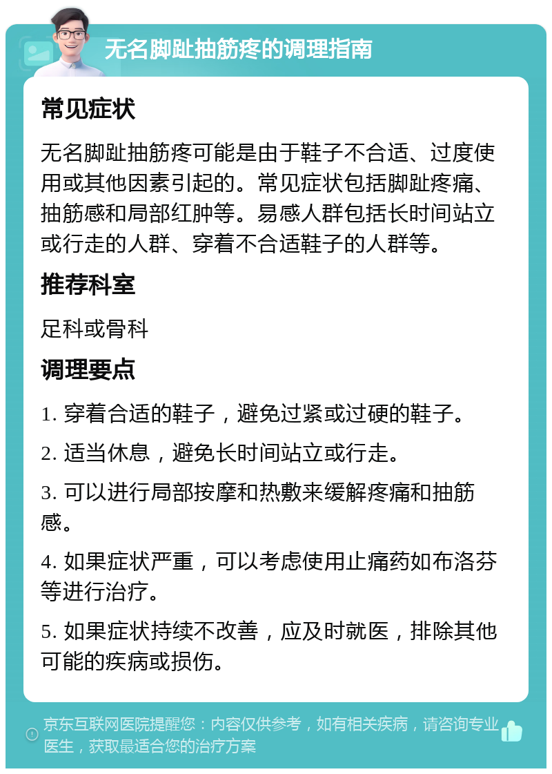 无名脚趾抽筋疼的调理指南 常见症状 无名脚趾抽筋疼可能是由于鞋子不合适、过度使用或其他因素引起的。常见症状包括脚趾疼痛、抽筋感和局部红肿等。易感人群包括长时间站立或行走的人群、穿着不合适鞋子的人群等。 推荐科室 足科或骨科 调理要点 1. 穿着合适的鞋子，避免过紧或过硬的鞋子。 2. 适当休息，避免长时间站立或行走。 3. 可以进行局部按摩和热敷来缓解疼痛和抽筋感。 4. 如果症状严重，可以考虑使用止痛药如布洛芬等进行治疗。 5. 如果症状持续不改善，应及时就医，排除其他可能的疾病或损伤。