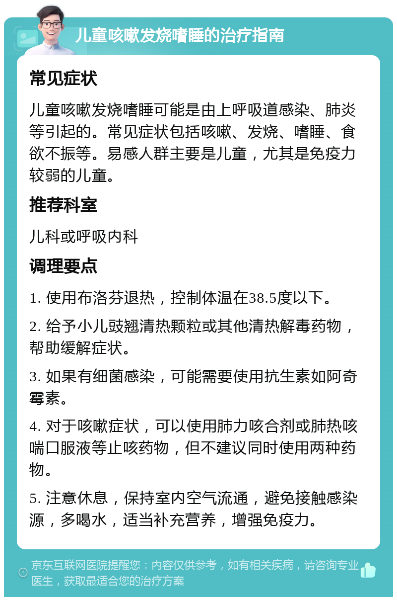 儿童咳嗽发烧嗜睡的治疗指南 常见症状 儿童咳嗽发烧嗜睡可能是由上呼吸道感染、肺炎等引起的。常见症状包括咳嗽、发烧、嗜睡、食欲不振等。易感人群主要是儿童，尤其是免疫力较弱的儿童。 推荐科室 儿科或呼吸内科 调理要点 1. 使用布洛芬退热，控制体温在38.5度以下。 2. 给予小儿豉翘清热颗粒或其他清热解毒药物，帮助缓解症状。 3. 如果有细菌感染，可能需要使用抗生素如阿奇霉素。 4. 对于咳嗽症状，可以使用肺力咳合剂或肺热咳喘口服液等止咳药物，但不建议同时使用两种药物。 5. 注意休息，保持室内空气流通，避免接触感染源，多喝水，适当补充营养，增强免疫力。