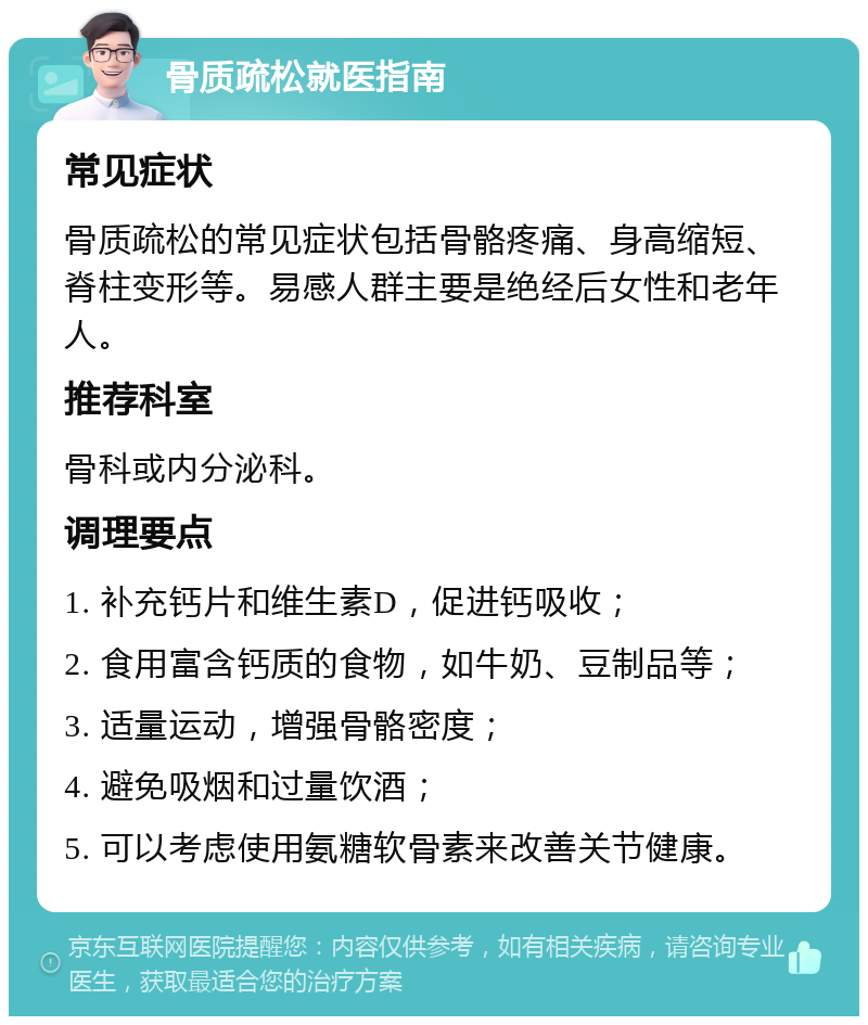 骨质疏松就医指南 常见症状 骨质疏松的常见症状包括骨骼疼痛、身高缩短、脊柱变形等。易感人群主要是绝经后女性和老年人。 推荐科室 骨科或内分泌科。 调理要点 1. 补充钙片和维生素D，促进钙吸收； 2. 食用富含钙质的食物，如牛奶、豆制品等； 3. 适量运动，增强骨骼密度； 4. 避免吸烟和过量饮酒； 5. 可以考虑使用氨糖软骨素来改善关节健康。