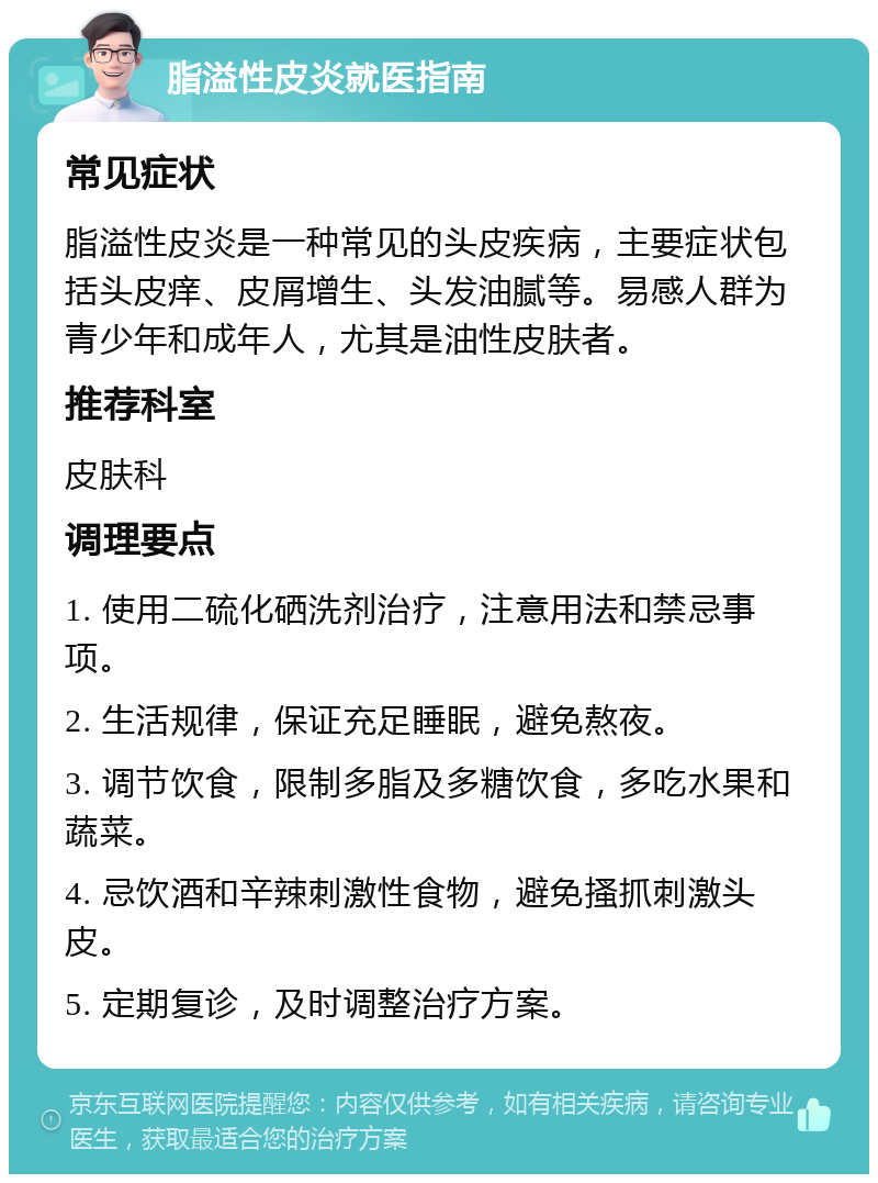 脂溢性皮炎就医指南 常见症状 脂溢性皮炎是一种常见的头皮疾病，主要症状包括头皮痒、皮屑增生、头发油腻等。易感人群为青少年和成年人，尤其是油性皮肤者。 推荐科室 皮肤科 调理要点 1. 使用二硫化硒洗剂治疗，注意用法和禁忌事项。 2. 生活规律，保证充足睡眠，避免熬夜。 3. 调节饮食，限制多脂及多糖饮食，多吃水果和蔬菜。 4. 忌饮酒和辛辣刺激性食物，避免搔抓刺激头皮。 5. 定期复诊，及时调整治疗方案。