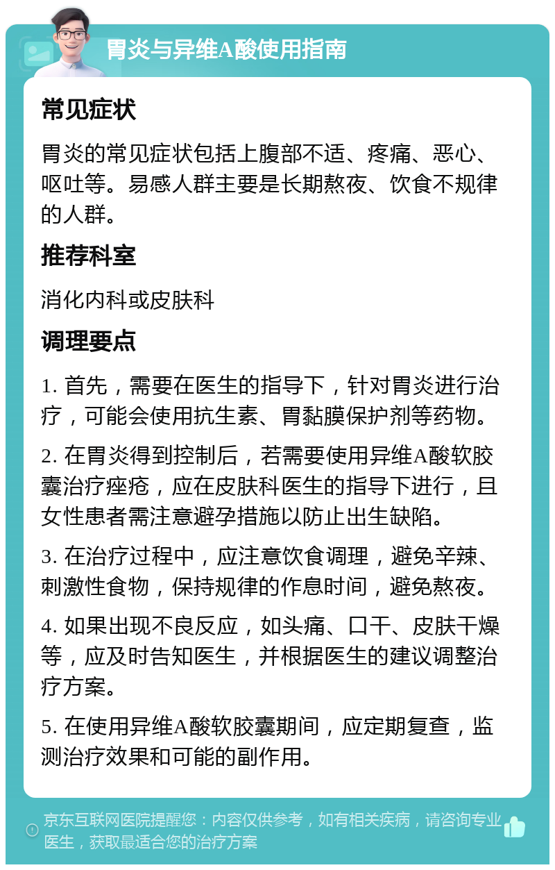 胃炎与异维A酸使用指南 常见症状 胃炎的常见症状包括上腹部不适、疼痛、恶心、呕吐等。易感人群主要是长期熬夜、饮食不规律的人群。 推荐科室 消化内科或皮肤科 调理要点 1. 首先，需要在医生的指导下，针对胃炎进行治疗，可能会使用抗生素、胃黏膜保护剂等药物。 2. 在胃炎得到控制后，若需要使用异维A酸软胶囊治疗痤疮，应在皮肤科医生的指导下进行，且女性患者需注意避孕措施以防止出生缺陷。 3. 在治疗过程中，应注意饮食调理，避免辛辣、刺激性食物，保持规律的作息时间，避免熬夜。 4. 如果出现不良反应，如头痛、口干、皮肤干燥等，应及时告知医生，并根据医生的建议调整治疗方案。 5. 在使用异维A酸软胶囊期间，应定期复查，监测治疗效果和可能的副作用。