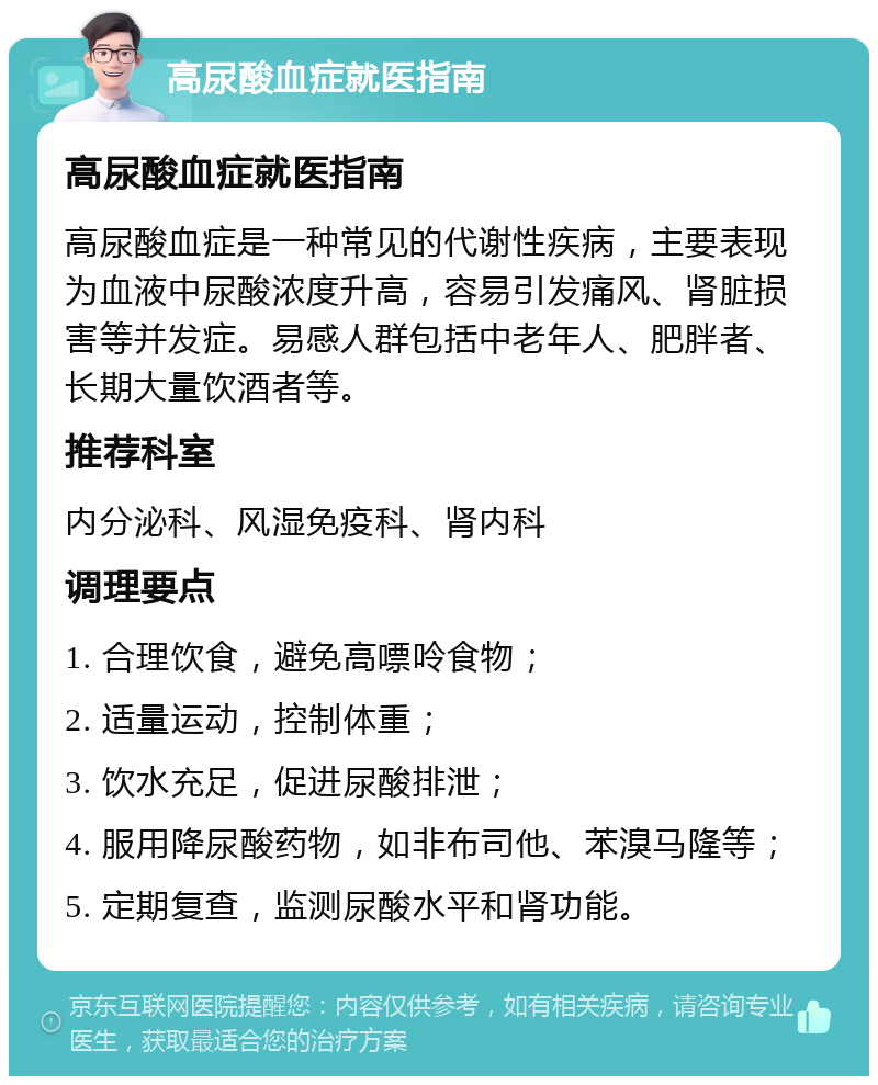 高尿酸血症就医指南 高尿酸血症就医指南 高尿酸血症是一种常见的代谢性疾病，主要表现为血液中尿酸浓度升高，容易引发痛风、肾脏损害等并发症。易感人群包括中老年人、肥胖者、长期大量饮酒者等。 推荐科室 内分泌科、风湿免疫科、肾内科 调理要点 1. 合理饮食，避免高嘌呤食物； 2. 适量运动，控制体重； 3. 饮水充足，促进尿酸排泄； 4. 服用降尿酸药物，如非布司他、苯溴马隆等； 5. 定期复查，监测尿酸水平和肾功能。