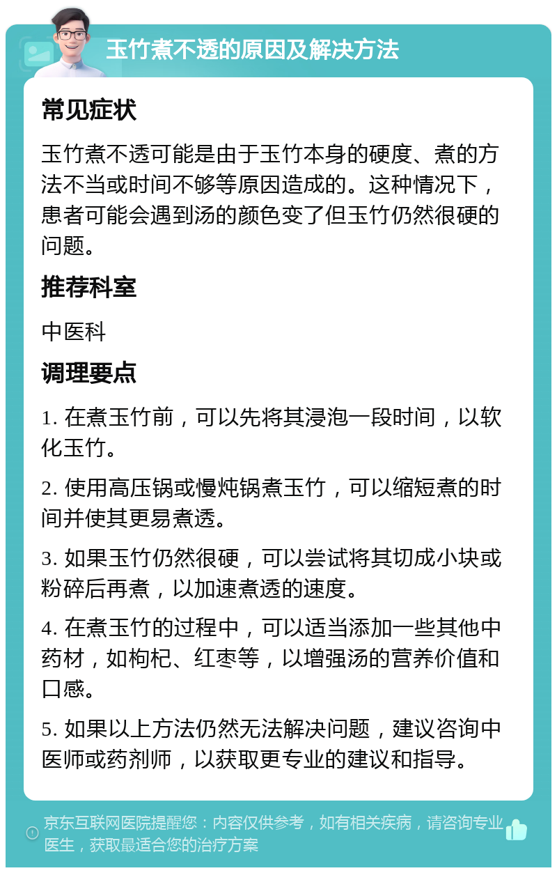 玉竹煮不透的原因及解决方法 常见症状 玉竹煮不透可能是由于玉竹本身的硬度、煮的方法不当或时间不够等原因造成的。这种情况下，患者可能会遇到汤的颜色变了但玉竹仍然很硬的问题。 推荐科室 中医科 调理要点 1. 在煮玉竹前，可以先将其浸泡一段时间，以软化玉竹。 2. 使用高压锅或慢炖锅煮玉竹，可以缩短煮的时间并使其更易煮透。 3. 如果玉竹仍然很硬，可以尝试将其切成小块或粉碎后再煮，以加速煮透的速度。 4. 在煮玉竹的过程中，可以适当添加一些其他中药材，如枸杞、红枣等，以增强汤的营养价值和口感。 5. 如果以上方法仍然无法解决问题，建议咨询中医师或药剂师，以获取更专业的建议和指导。