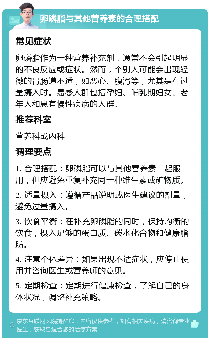 卵磷脂与其他营养素的合理搭配 常见症状 卵磷脂作为一种营养补充剂，通常不会引起明显的不良反应或症状。然而，个别人可能会出现轻微的胃肠道不适，如恶心、腹泻等，尤其是在过量摄入时。易感人群包括孕妇、哺乳期妇女、老年人和患有慢性疾病的人群。 推荐科室 营养科或内科 调理要点 1. 合理搭配：卵磷脂可以与其他营养素一起服用，但应避免重复补充同一种维生素或矿物质。 2. 适量摄入：遵循产品说明或医生建议的剂量，避免过量摄入。 3. 饮食平衡：在补充卵磷脂的同时，保持均衡的饮食，摄入足够的蛋白质、碳水化合物和健康脂肪。 4. 注意个体差异：如果出现不适症状，应停止使用并咨询医生或营养师的意见。 5. 定期检查：定期进行健康检查，了解自己的身体状况，调整补充策略。