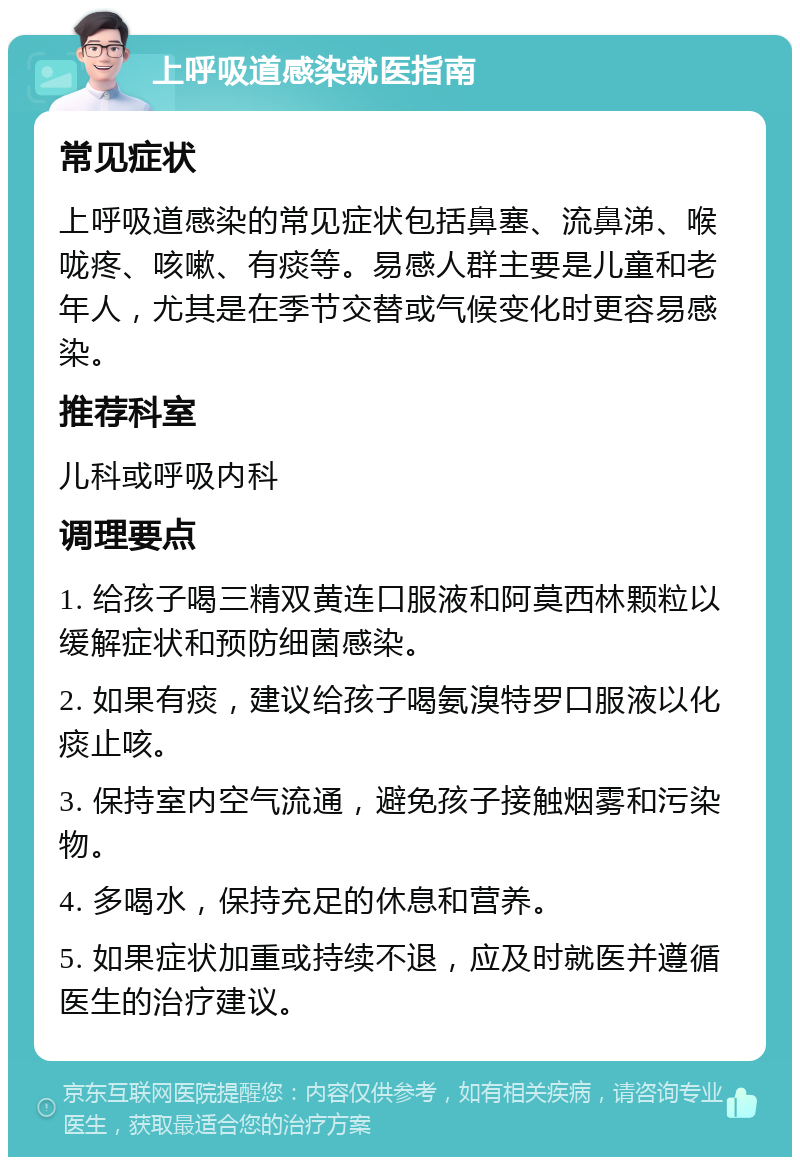 上呼吸道感染就医指南 常见症状 上呼吸道感染的常见症状包括鼻塞、流鼻涕、喉咙疼、咳嗽、有痰等。易感人群主要是儿童和老年人，尤其是在季节交替或气候变化时更容易感染。 推荐科室 儿科或呼吸内科 调理要点 1. 给孩子喝三精双黄连口服液和阿莫西林颗粒以缓解症状和预防细菌感染。 2. 如果有痰，建议给孩子喝氨溴特罗口服液以化痰止咳。 3. 保持室内空气流通，避免孩子接触烟雾和污染物。 4. 多喝水，保持充足的休息和营养。 5. 如果症状加重或持续不退，应及时就医并遵循医生的治疗建议。