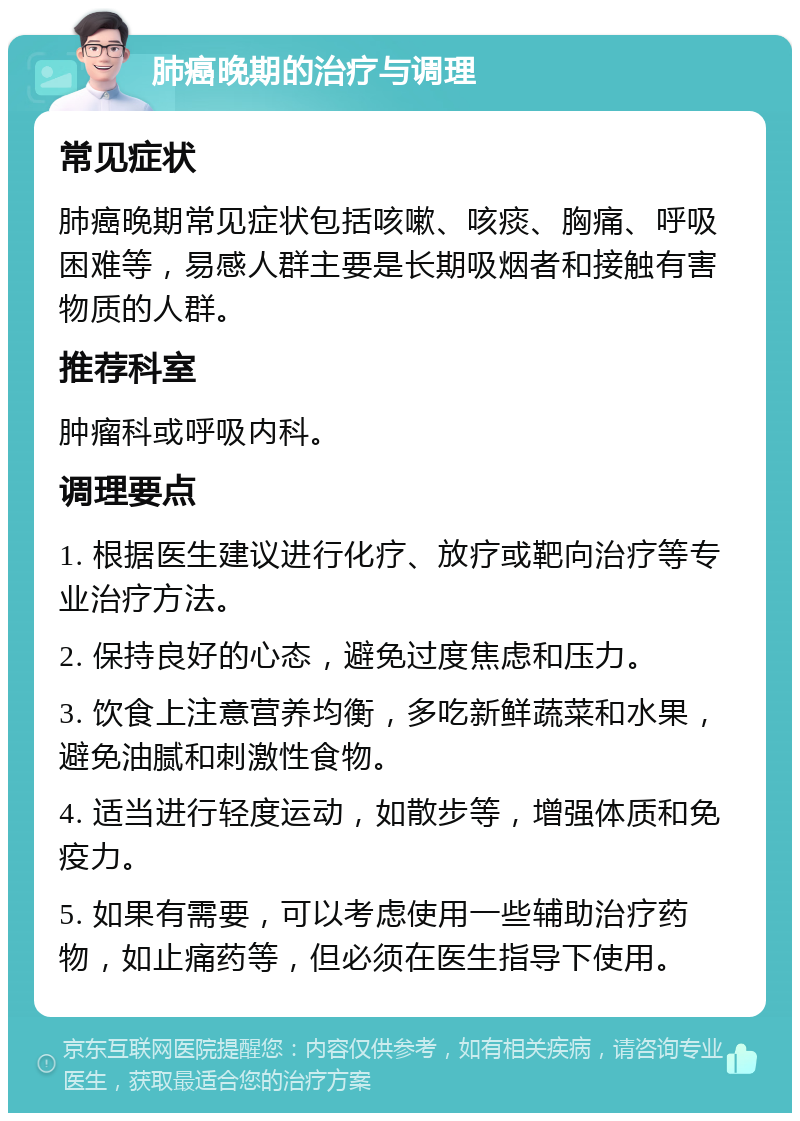 肺癌晚期的治疗与调理 常见症状 肺癌晚期常见症状包括咳嗽、咳痰、胸痛、呼吸困难等，易感人群主要是长期吸烟者和接触有害物质的人群。 推荐科室 肿瘤科或呼吸内科。 调理要点 1. 根据医生建议进行化疗、放疗或靶向治疗等专业治疗方法。 2. 保持良好的心态，避免过度焦虑和压力。 3. 饮食上注意营养均衡，多吃新鲜蔬菜和水果，避免油腻和刺激性食物。 4. 适当进行轻度运动，如散步等，增强体质和免疫力。 5. 如果有需要，可以考虑使用一些辅助治疗药物，如止痛药等，但必须在医生指导下使用。