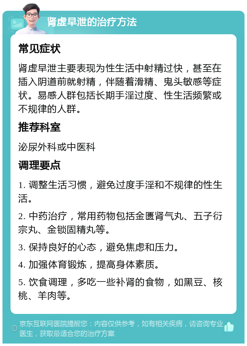 肾虚早泄的治疗方法 常见症状 肾虚早泄主要表现为性生活中射精过快，甚至在插入阴道前就射精，伴随着滑精、鬼头敏感等症状。易感人群包括长期手淫过度、性生活频繁或不规律的人群。 推荐科室 泌尿外科或中医科 调理要点 1. 调整生活习惯，避免过度手淫和不规律的性生活。 2. 中药治疗，常用药物包括金匮肾气丸、五子衍宗丸、金锁固精丸等。 3. 保持良好的心态，避免焦虑和压力。 4. 加强体育锻炼，提高身体素质。 5. 饮食调理，多吃一些补肾的食物，如黑豆、核桃、羊肉等。