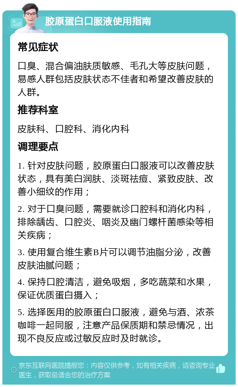 胶原蛋白口服液使用指南 常见症状 口臭、混合偏油肤质敏感、毛孔大等皮肤问题，易感人群包括皮肤状态不佳者和希望改善皮肤的人群。 推荐科室 皮肤科、口腔科、消化内科 调理要点 1. 针对皮肤问题，胶原蛋白口服液可以改善皮肤状态，具有美白润肤、淡斑祛痘、紧致皮肤、改善小细纹的作用； 2. 对于口臭问题，需要就诊口腔科和消化内科，排除龋齿、口腔炎、咽炎及幽门螺杆菌感染等相关疾病； 3. 使用复合维生素B片可以调节油脂分泌，改善皮肤油腻问题； 4. 保持口腔清洁，避免吸烟，多吃蔬菜和水果，保证优质蛋白摄入； 5. 选择医用的胶原蛋白口服液，避免与酒、浓茶咖啡一起同服，注意产品保质期和禁忌情况，出现不良反应或过敏反应时及时就诊。