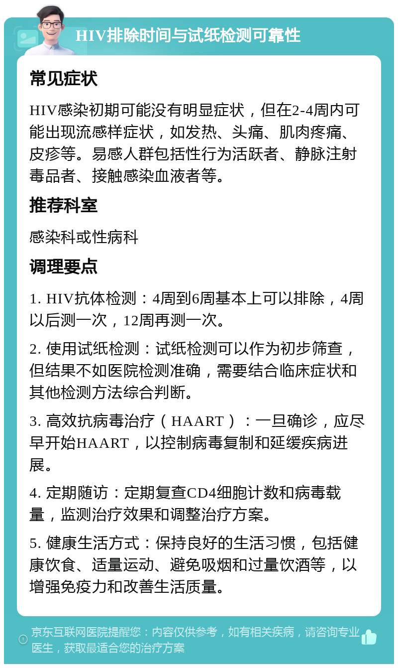 HIV排除时间与试纸检测可靠性 常见症状 HIV感染初期可能没有明显症状，但在2-4周内可能出现流感样症状，如发热、头痛、肌肉疼痛、皮疹等。易感人群包括性行为活跃者、静脉注射毒品者、接触感染血液者等。 推荐科室 感染科或性病科 调理要点 1. HIV抗体检测：4周到6周基本上可以排除，4周以后测一次，12周再测一次。 2. 使用试纸检测：试纸检测可以作为初步筛查，但结果不如医院检测准确，需要结合临床症状和其他检测方法综合判断。 3. 高效抗病毒治疗（HAART）：一旦确诊，应尽早开始HAART，以控制病毒复制和延缓疾病进展。 4. 定期随访：定期复查CD4细胞计数和病毒载量，监测治疗效果和调整治疗方案。 5. 健康生活方式：保持良好的生活习惯，包括健康饮食、适量运动、避免吸烟和过量饮酒等，以增强免疫力和改善生活质量。