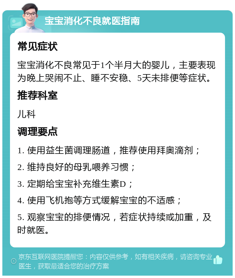 宝宝消化不良就医指南 常见症状 宝宝消化不良常见于1个半月大的婴儿，主要表现为晚上哭闹不止、睡不安稳、5天未排便等症状。 推荐科室 儿科 调理要点 1. 使用益生菌调理肠道，推荐使用拜奥滴剂； 2. 维持良好的母乳喂养习惯； 3. 定期给宝宝补充维生素D； 4. 使用飞机抱等方式缓解宝宝的不适感； 5. 观察宝宝的排便情况，若症状持续或加重，及时就医。