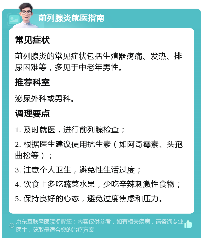 前列腺炎就医指南 常见症状 前列腺炎的常见症状包括生殖器疼痛、发热、排尿困难等，多见于中老年男性。 推荐科室 泌尿外科或男科。 调理要点 1. 及时就医，进行前列腺检查； 2. 根据医生建议使用抗生素（如阿奇霉素、头孢曲松等）； 3. 注意个人卫生，避免性生活过度； 4. 饮食上多吃蔬菜水果，少吃辛辣刺激性食物； 5. 保持良好的心态，避免过度焦虑和压力。