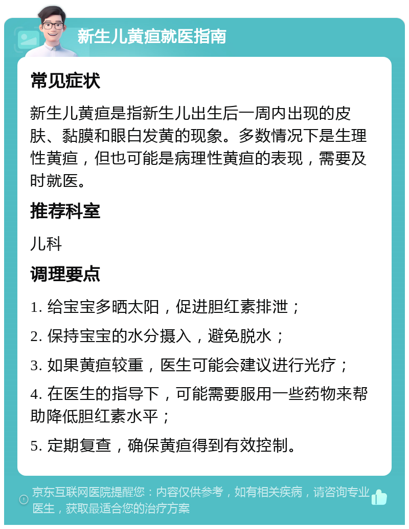 新生儿黄疸就医指南 常见症状 新生儿黄疸是指新生儿出生后一周内出现的皮肤、黏膜和眼白发黄的现象。多数情况下是生理性黄疸，但也可能是病理性黄疸的表现，需要及时就医。 推荐科室 儿科 调理要点 1. 给宝宝多晒太阳，促进胆红素排泄； 2. 保持宝宝的水分摄入，避免脱水； 3. 如果黄疸较重，医生可能会建议进行光疗； 4. 在医生的指导下，可能需要服用一些药物来帮助降低胆红素水平； 5. 定期复查，确保黄疸得到有效控制。