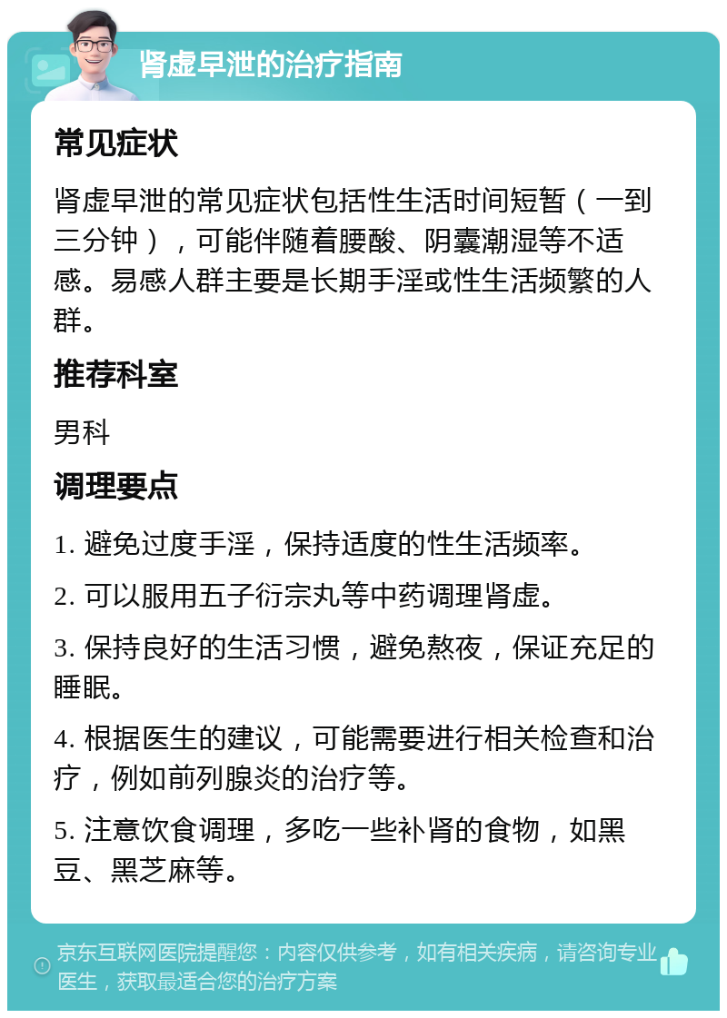 肾虚早泄的治疗指南 常见症状 肾虚早泄的常见症状包括性生活时间短暂（一到三分钟），可能伴随着腰酸、阴囊潮湿等不适感。易感人群主要是长期手淫或性生活频繁的人群。 推荐科室 男科 调理要点 1. 避免过度手淫，保持适度的性生活频率。 2. 可以服用五子衍宗丸等中药调理肾虚。 3. 保持良好的生活习惯，避免熬夜，保证充足的睡眠。 4. 根据医生的建议，可能需要进行相关检查和治疗，例如前列腺炎的治疗等。 5. 注意饮食调理，多吃一些补肾的食物，如黑豆、黑芝麻等。