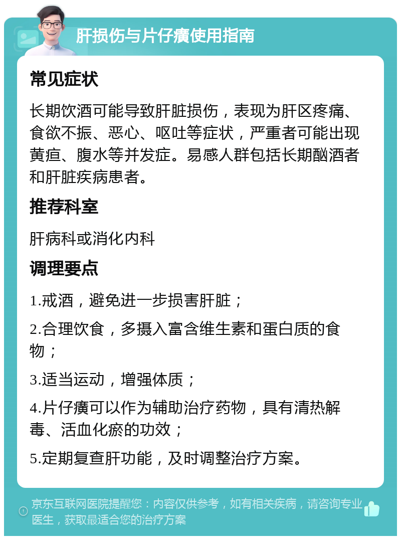 肝损伤与片仔癀使用指南 常见症状 长期饮酒可能导致肝脏损伤，表现为肝区疼痛、食欲不振、恶心、呕吐等症状，严重者可能出现黄疸、腹水等并发症。易感人群包括长期酗酒者和肝脏疾病患者。 推荐科室 肝病科或消化内科 调理要点 1.戒酒，避免进一步损害肝脏； 2.合理饮食，多摄入富含维生素和蛋白质的食物； 3.适当运动，增强体质； 4.片仔癀可以作为辅助治疗药物，具有清热解毒、活血化瘀的功效； 5.定期复查肝功能，及时调整治疗方案。