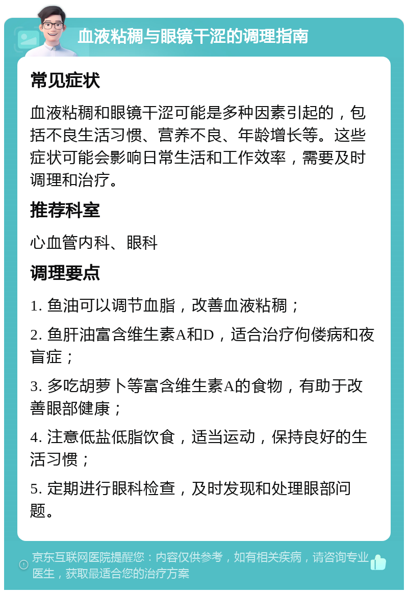 血液粘稠与眼镜干涩的调理指南 常见症状 血液粘稠和眼镜干涩可能是多种因素引起的，包括不良生活习惯、营养不良、年龄增长等。这些症状可能会影响日常生活和工作效率，需要及时调理和治疗。 推荐科室 心血管内科、眼科 调理要点 1. 鱼油可以调节血脂，改善血液粘稠； 2. 鱼肝油富含维生素A和D，适合治疗佝偻病和夜盲症； 3. 多吃胡萝卜等富含维生素A的食物，有助于改善眼部健康； 4. 注意低盐低脂饮食，适当运动，保持良好的生活习惯； 5. 定期进行眼科检查，及时发现和处理眼部问题。